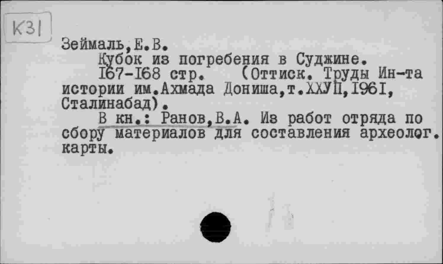 ﻿КЗ I
Зеймаль,Е.В.
Кубок из погребения в Суджине.
I&7-I68 стр. (Оттиск. Труды Ин-та истории им.Ахмада Дониша,т.ХАУП,1961, Сталинабад).
В кн.: Ранов,В.А. Из работ отряда по сбору материалов для составления археолог, карты.